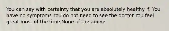 You can say with certainty that you are absolutely healthy if: You have no symptoms You do not need to see the doctor You feel great most of the time None of the above