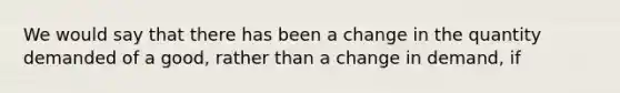 We would say that there has been a change in the quantity demanded of a good, rather than a change in demand, if