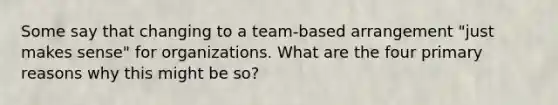 Some say that changing to a team-based arrangement "just makes sense" for organizations. What are the four primary reasons why this might be so?