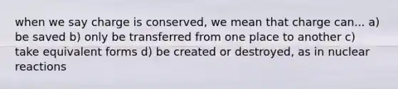 when we say charge is conserved, we mean that charge can... a) be saved b) only be transferred from one place to another c) take equivalent forms d) be created or destroyed, as in nuclear reactions