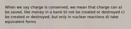 When we say charge is conserved, we mean that charge can a) be saved, like money in a bank b) not be created or destroyed c) be created or destroyed, but only in nuclear reactions d) take equivalent forms