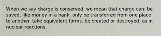 When we say charge is conserved, we mean that charge can: be saved, like money in a bank. only be transferred from one place to another. take equivalent forms. be created or destroyed, as in nuclear reactions.