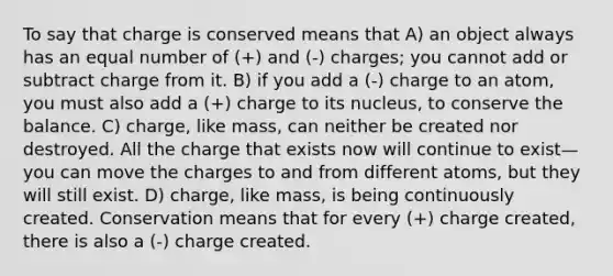 To say that charge is conserved means that A) an object always has an equal number of (+) and (-) charges; you cannot add or subtract charge from it. B) if you add a (-) charge to an atom, you must also add a (+) charge to its nucleus, to conserve the balance. C) charge, like mass, can neither be created nor destroyed. All the charge that exists now will continue to exist—you can move the charges to and from different atoms, but they will still exist. D) charge, like mass, is being continuously created. Conservation means that for every (+) charge created, there is also a (-) charge created.