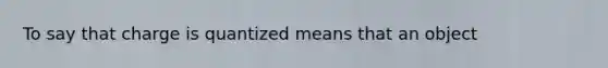 To say that charge is quantized means that an object