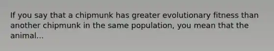 If you say that a chipmunk has greater evolutionary fitness than another chipmunk in the same population, you mean that the animal...