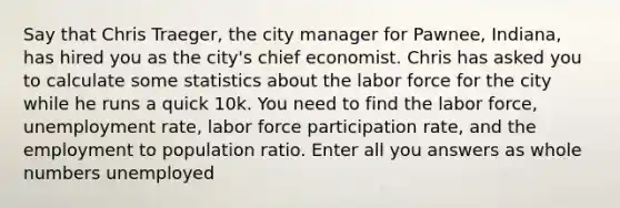 Say that Chris Traeger, the city manager for Pawnee, Indiana, has hired you as the city's chief economist. Chris has asked you to calculate some statistics about the labor force for the city while he runs a quick 10k. You need to find the labor force, unemployment rate, labor force participation rate, and the employment to population ratio. Enter all you answers as whole numbers unemployed