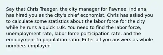 Say that Chris Traeger, the city manager for Pawnee, Indiana, has hired you as the city's chief economist. Chris has asked you to calculate some statistics about the labor force for the city while he runs a quick 10k. You need to find the labor force, unemployment rate, labor force participation rate, and the employment to population ratio. Enter all you answers as whole numbers employed