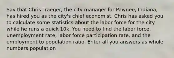 Say that Chris Traeger, the city manager for Pawnee, Indiana, has hired you as the city's chief economist. Chris has asked you to calculate some statistics about the labor force for the city while he runs a quick 10k. You need to find the labor force, unemployment rate, labor force participation rate, and the employment to population ratio. Enter all you answers as whole numbers population