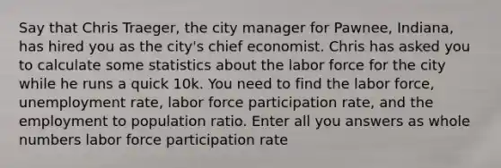 Say that Chris Traeger, the city manager for Pawnee, Indiana, has hired you as the city's chief economist. Chris has asked you to calculate some statistics about the labor force for the city while he runs a quick 10k. You need to find the labor force, unemployment rate, labor force participation rate, and the employment to population ratio. Enter all you answers as whole numbers labor force participation rate