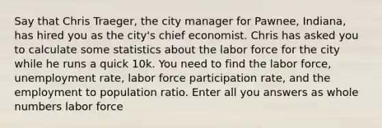 Say that Chris Traeger, the city manager for Pawnee, Indiana, has hired you as the city's chief economist. Chris has asked you to calculate some statistics about the labor force for the city while he runs a quick 10k. You need to find the labor force, <a href='https://www.questionai.com/knowledge/kh7PJ5HsOk-unemployment-rate' class='anchor-knowledge'>unemployment rate</a>, labor force participation rate, and the employment to population ratio. Enter all you answers as <a href='https://www.questionai.com/knowledge/kHClMPgTfV-whole-numbers' class='anchor-knowledge'>whole numbers</a> labor force