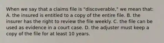 When we say that a claims file is "discoverable," we mean that: A. the insured is entitled to a copy of the entire file. B. the insurer has the right to review the file weekly. C. the file can be used as evidence in a court case. D. the adjuster must keep a copy of the file for at least 10 years.