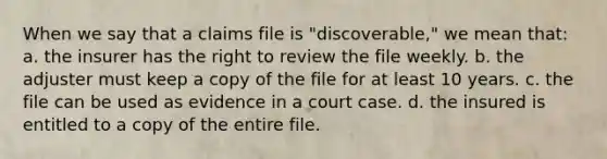 When we say that a claims file is "discoverable," we mean that: a. the insurer has the right to review the file weekly. b. the adjuster must keep a copy of the file for at least 10 years. c. the file can be used as evidence in a court case. d. the insured is entitled to a copy of the entire file.