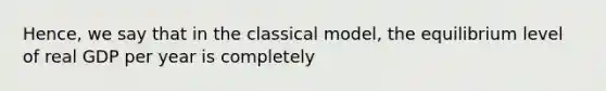 Hence, we say that in the classical model, the equilibrium level of real GDP per year is completely