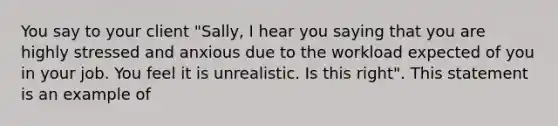 You say to your client "Sally, I hear you saying that you are highly stressed and anxious due to the workload expected of you in your job. You feel it is unrealistic. Is this right". This statement is an example of