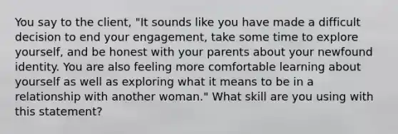 You say to the client, "It sounds like you have made a difficult decision to end your engagement, take some time to explore yourself, and be honest with your parents about your newfound identity. You are also feeling more comfortable learning about yourself as well as exploring what it means to be in a relationship with another woman." What skill are you using with this statement?