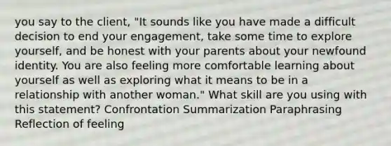 you say to the client, "It sounds like you have made a difficult decision to end your engagement, take some time to explore yourself, and be honest with your parents about your newfound identity. You are also feeling more comfortable learning about yourself as well as exploring what it means to be in a relationship with another woman." What skill are you using with this statement? Confrontation Summarization Paraphrasing Reflection of feeling