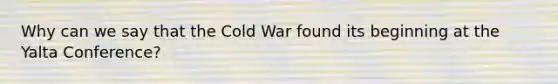 Why can we say that the Cold War found its beginning at the Yalta Conference?