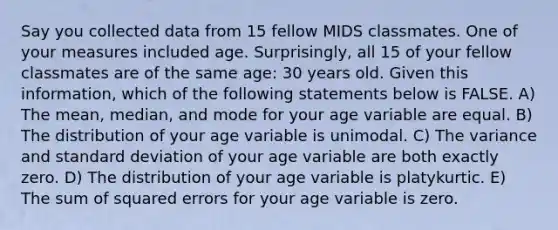 Say you collected data from 15 fellow MIDS classmates. One of your measures included age. Surprisingly, all 15 of your fellow classmates are of the same age: 30 years old. Given this information, which of the following statements below is FALSE. A) The mean, median, and mode for your age variable are equal. B) The distribution of your age variable is unimodal. C) The variance and standard deviation of your age variable are both exactly zero. D) The distribution of your age variable is platykurtic. E) The sum of squared errors for your age variable is zero.