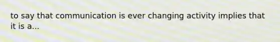 to say that communication is ever changing activity implies that it is a...