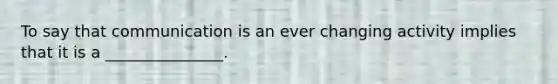 To say that communication is an ever changing activity implies that it is a _______________.