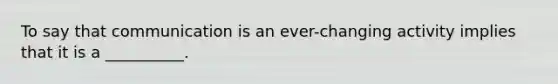 To say that communication is an ever-changing activity implies that it is a __________.