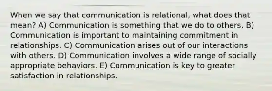 When we say that communication is relational, what does that mean? A) Communication is something that we do to others. B) Communication is important to maintaining commitment in relationships. C) Communication arises out of our interactions with others. D) Communication involves a wide range of socially appropriate behaviors. E) Communication is key to greater satisfaction in relationships.