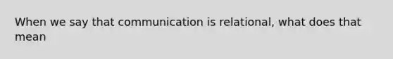 When we say that communication is relational, what does that mean