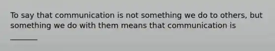 To say that communication is not something we do to others, but something we do with them means that communication is _______