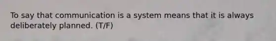 To say that communication is a system means that it is always deliberately planned. (T/F)