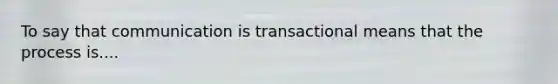 To say that communication is transactional means that the process is....