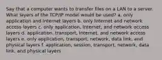 Say that a computer wants to transfer files on a LAN to a server. What layers of the TCP/IP model would be used? a. only application and Internet layers b. only Internet and network access layers c. only application, Internet, and network access layers d. application, transport, Internet, and network access layers e. only application, transport, network, data link, and physical layers f. application, session, transport, network, data link, and physical layers