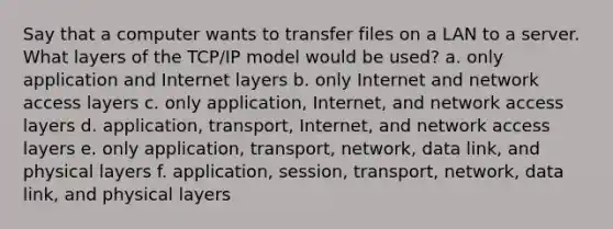 Say that a computer wants to transfer files on a LAN to a server. What layers of the TCP/IP model would be used? a. only application and Internet layers b. only Internet and network access layers c. only application, Internet, and network access layers d. application, transport, Internet, and network access layers e. only application, transport, network, data link, and physical layers f. application, session, transport, network, data link, and physical layers