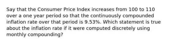 Say that the Consumer Price Index increases from 100 to 110 over a one year period so that the continuously compounded inflation rate over that period is 9.53%. Which statement is true about the inflation rate if it were computed discretely using monthly compounding?