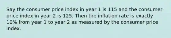 Say the consumer price index in year 1 is 115 and the consumer price index in year 2 is 125. Then the inflation rate is exactly 10% from year 1 to year 2 as measured by the consumer price index.