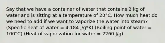 Say that we have a container of water that contains 2 kg of water and is sitting at a temperature of 20°C. How much heat do we need to add if we want to vaporize the water into steam? (Specific heat of water = 4.184 J/g*K) (Boiling point of water = 100°C) (Heat of vaporization for water = 2260 J/g)