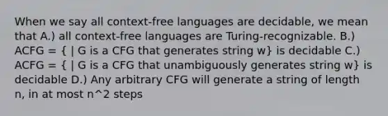 When we say all context-free languages are decidable, we mean that A.) all context-free languages are Turing-recognizable. B.) ACFG = ( | G is a CFG that generates string w) is decidable C.) ACFG = ( | G is a CFG that unambiguously generates string w) is decidable D.) Any arbitrary CFG will generate a string of length n, in at most n^2 steps