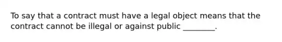 To say that a contract must have a legal object means that the contract cannot be illegal or against public ________.