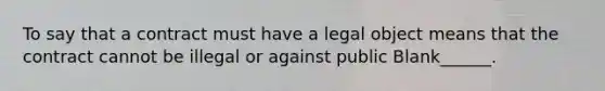 To say that a contract must have a legal object means that the contract cannot be illegal or against public Blank______.