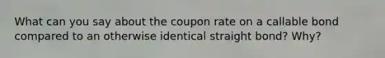 What can you say about the coupon rate on a callable bond compared to an otherwise identical straight bond? Why?