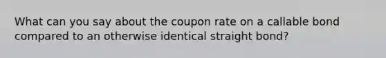 What can you say about the coupon rate on a callable bond compared to an otherwise identical straight bond?