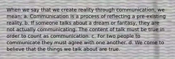 When we say that we create reality through communication, we mean: a. Communication is a process of reflecting a pre-existing reality. b. If someone talks about a dream or fantasy, they are not actually communicating. The content of talk must be true in order to count as communication. c. For two people to communicate they must agree with one another. d. We come to believe that the things we talk about are true.