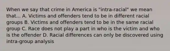 When we say that crime in America is "intra-racial" we mean that... A. Victims and offenders tend to be in different racial groups B. Victims and offenders tend to be in the same racial group C. Race does not play a part in who is the victim and who is the offender D. Racial differences can only be discovered using intra-group analysis