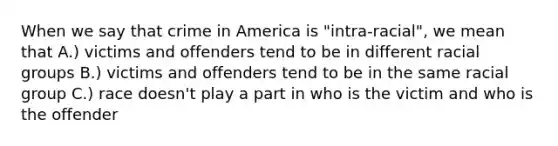 When we say that crime in America is "intra-racial", we mean that A.) victims and offenders tend to be in different racial groups B.) victims and offenders tend to be in the same racial group C.) race doesn't play a part in who is the victim and who is the offender