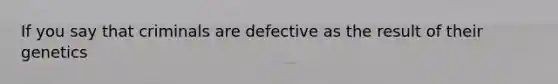 If you say that criminals are defective as the result of their genetics