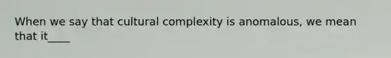 When we say that cultural complexity is anomalous, we mean that it____