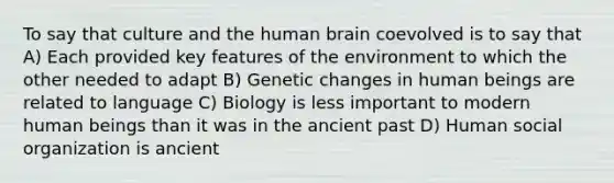 To say that culture and the human brain coevolved is to say that A) Each provided key features of the environment to which the other needed to adapt B) Genetic changes in human beings are related to language C) Biology is less important to modern human beings than it was in the ancient past D) Human social organization is ancient