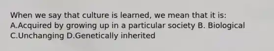 When we say that culture is learned, we mean that it is: A.Acquired by growing up in a particular society B. Biological C.Unchanging D.Genetically inherited