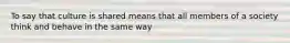 To say that culture is shared means that all members of a society think and behave in the same way