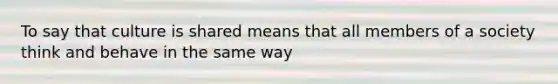 To say that culture is shared means that all members of a society think and behave in the same way