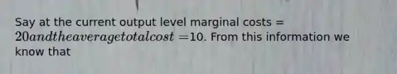 Say at the current output level marginal costs = 20 and the average total cost =10. From this information we know that